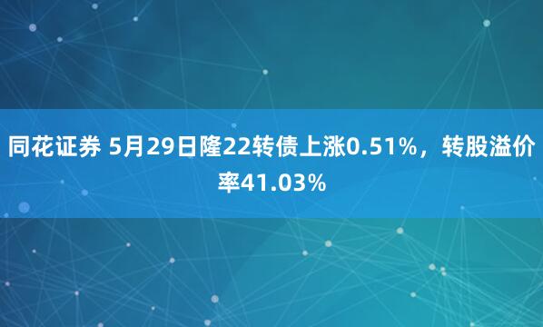 同花证券 5月29日隆22转债上涨0.51%，转股溢价率41.03%