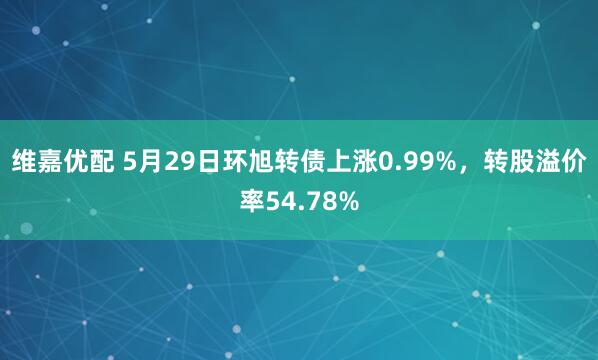 维嘉优配 5月29日环旭转债上涨0.99%，转股溢价率54.78%