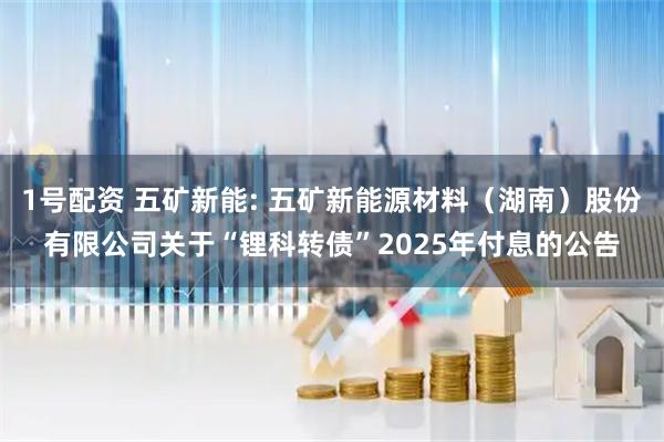 1号配资 五矿新能: 五矿新能源材料（湖南）股份有限公司关于“锂科转债”2025年付息的公告