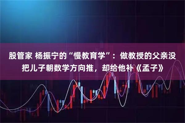 股管家 杨振宁的“慢教育学”：做教授的父亲没把儿子朝数学方向推，却给他补《孟子》