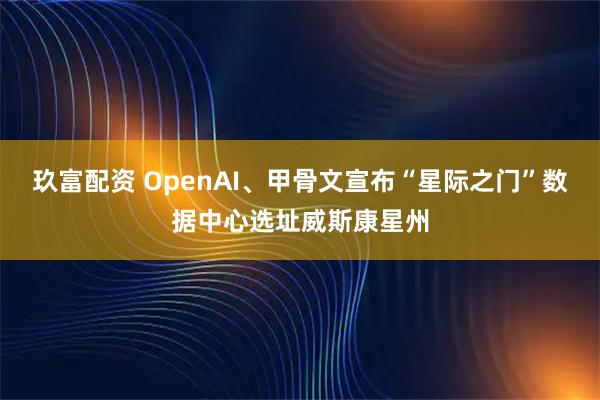 玖富配资 OpenAI、甲骨文宣布“星际之门”数据中心选址威斯康星州