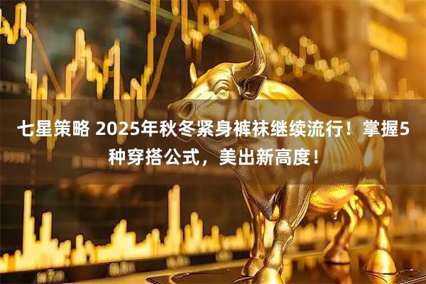 七星策略 2025年秋冬紧身裤袜继续流行！掌握5种穿搭公式，美出新高度！
