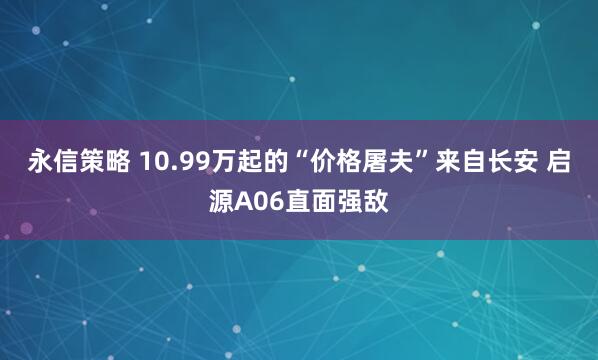 永信策略 10.99万起的“价格屠夫”来自长安 启源A06直面强敌