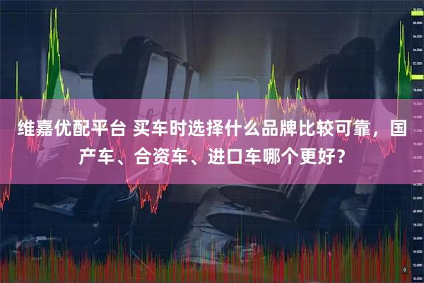 维嘉优配平台 买车时选择什么品牌比较可靠，国产车、合资车、进口车哪个更好？