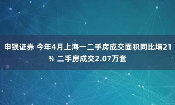 申银证券 今年4月上海一二手房成交面积同比增21% 二手房成交2.07万套