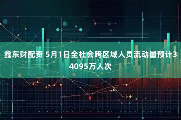 鑫东财配资 5月1日全社会跨区域人员流动量预计34095万人次