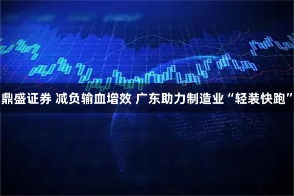 鼎盛证券 减负输血增效 广东助力制造业“轻装快跑”