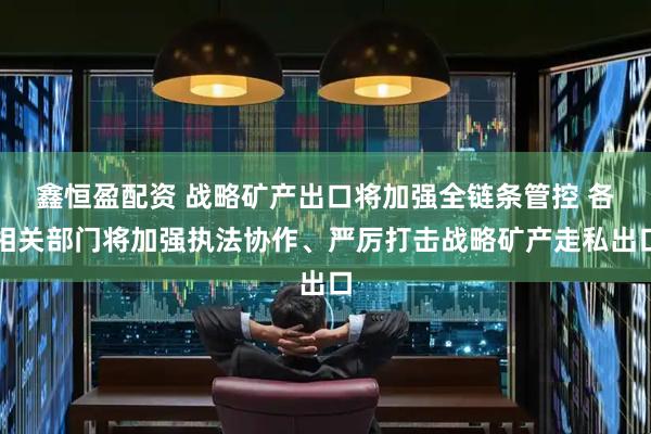 鑫恒盈配资 战略矿产出口将加强全链条管控 各相关部门将加强执法协作、严厉打击战略矿产走私出口