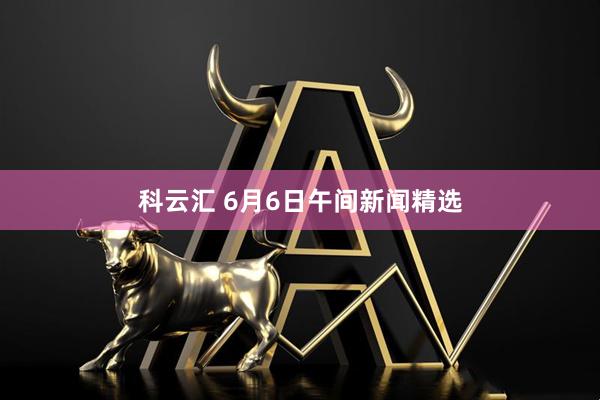 科云汇 6月6日午间新闻精选