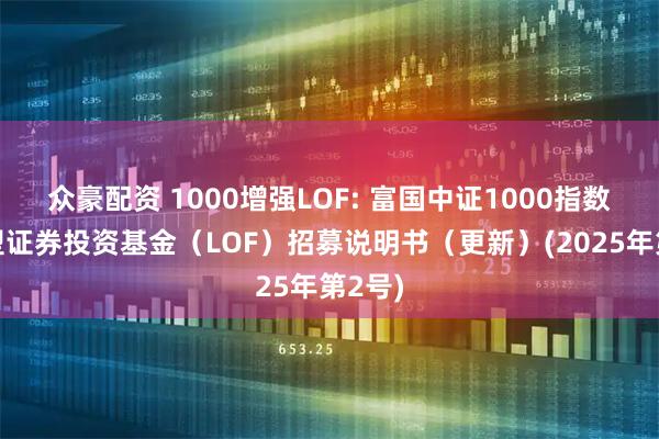 众豪配资 1000增强LOF: 富国中证1000指数增强型证券投资基金（LOF）招募说明书（更新）(2025年第2号)