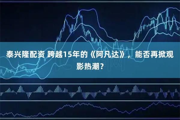 泰兴隆配资 跨越15年的《阿凡达》，能否再掀观影热潮？