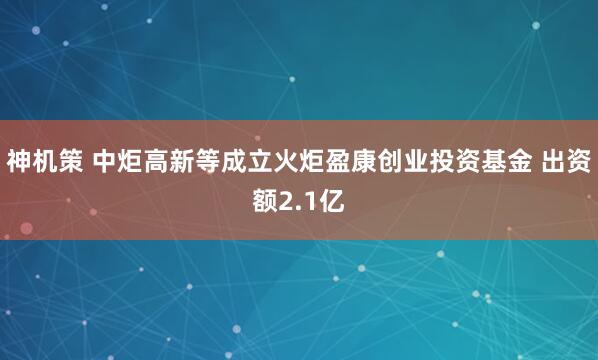 神机策 中炬高新等成立火炬盈康创业投资基金 出资额2.1亿