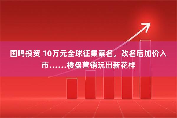 国鸣投资 10万元全球征集案名，改名后加价入市……楼盘营销玩出新花样