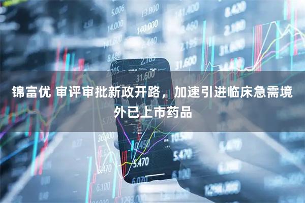 锦富优 审评审批新政开路，加速引进临床急需境外已上市药品