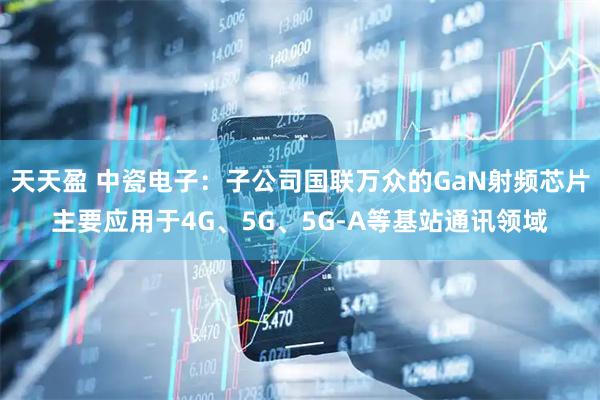 天天盈 中瓷电子：子公司国联万众的GaN射频芯片主要应用于4G、5G、5G-A等基站通讯领域