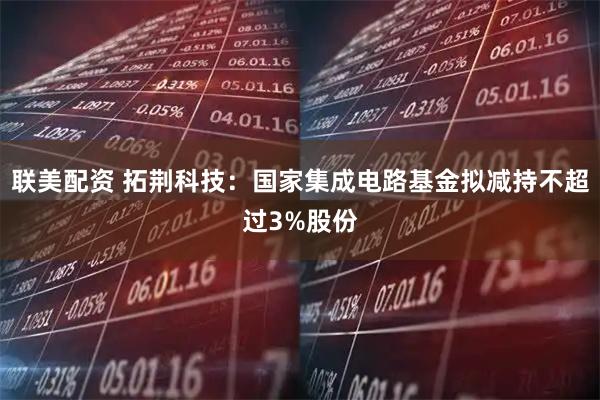 联美配资 拓荆科技：国家集成电路基金拟减持不超过3%股份