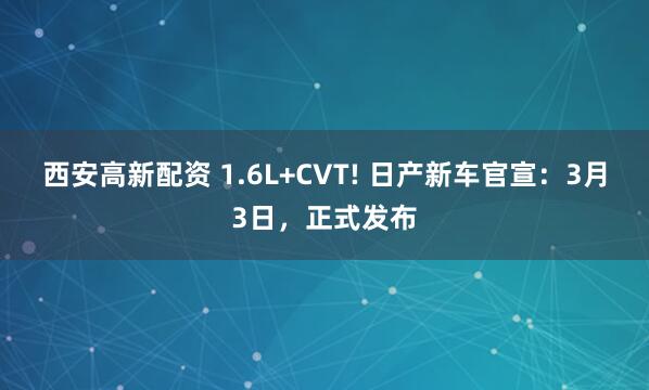 西安高新配资 1.6L+CVT! 日产新车官宣：3月3日，正式发布