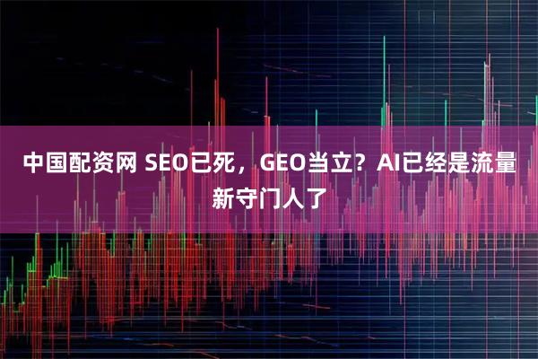 中国配资网 SEO已死，GEO当立？AI已经是流量新守门人了