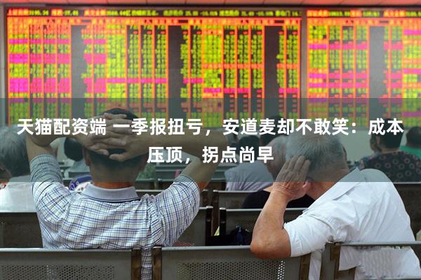 天猫配资端 一季报扭亏，安道麦却不敢笑：成本压顶，拐点尚早