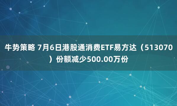 牛势策略 7月6日港股通消费ETF易方达（513070）份额减少500.00万份