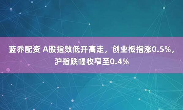 蓝乔配资 A股指数低开高走，创业板指涨0.5%，沪指跌幅收窄至0.4%