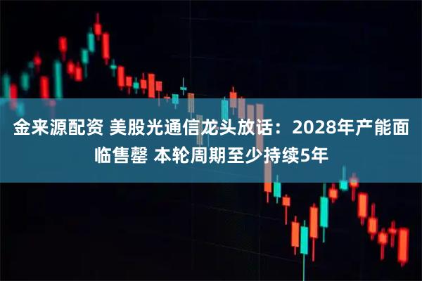 金来源配资 美股光通信龙头放话：2028年产能面临售罄 本轮周期至少持续5年